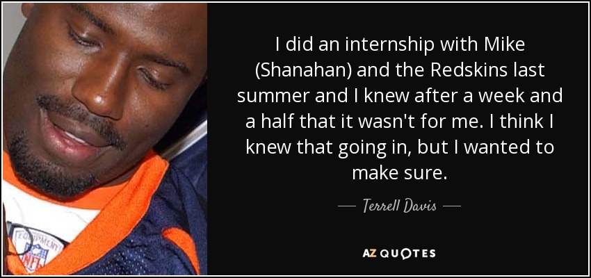 I did an internship with Mike (Shanahan) and the Redskins last summer and I knew after a week and a half that it wasn't for me. I think I knew that going in, but I wanted to make sure. - Terrell Davis