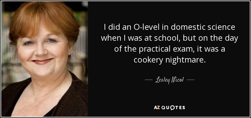 I did an O-level in domestic science when I was at school, but on the day of the practical exam, it was a cookery nightmare. - Lesley Nicol