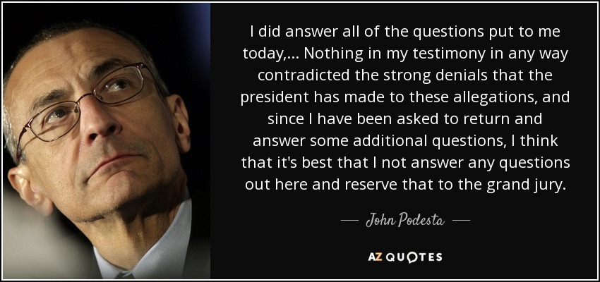 I did answer all of the questions put to me today, ... Nothing in my testimony in any way contradicted the strong denials that the president has made to these allegations, and since I have been asked to return and answer some additional questions, I think that it's best that I not answer any questions out here and reserve that to the grand jury. - John Podesta