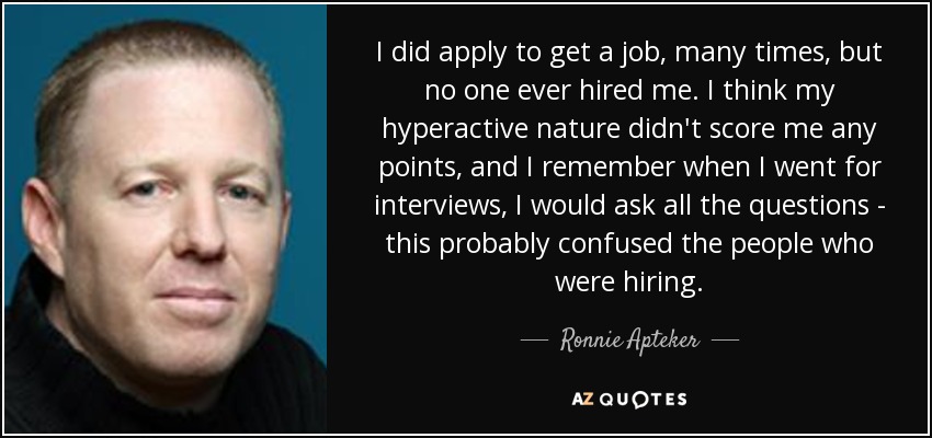 I did apply to get a job, many times, but no one ever hired me. I think my hyperactive nature didn't score me any points, and I remember when I went for interviews, I would ask all the questions - this probably confused the people who were hiring. - Ronnie Apteker