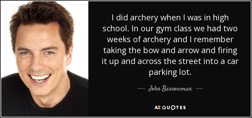I did archery when I was in high school. In our gym class we had two weeks of archery and I remember taking the bow and arrow and firing it up and across the street into a car parking lot. - John Barrowman