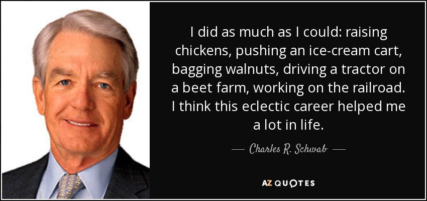 I did as much as I could: raising chickens, pushing an ice-cream cart, bagging walnuts, driving a tractor on a beet farm, working on the railroad. I think this eclectic career helped me a lot in life. - Charles R. Schwab