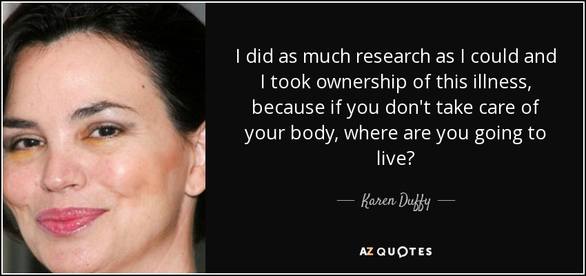 I did as much research as I could and I took ownership of this illness, because if you don't take care of your body, where are you going to live? - Karen Duffy