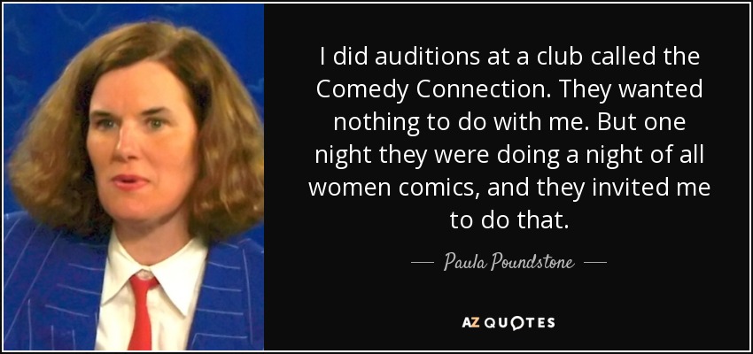 I did auditions at a club called the Comedy Connection. They wanted nothing to do with me. But one night they were doing a night of all women comics, and they invited me to do that. - Paula Poundstone