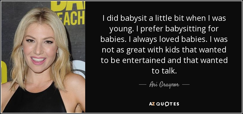 I did babysit a little bit when I was young. I prefer babysitting for babies. I always loved babies. I was not as great with kids that wanted to be entertained and that wanted to talk. - Ari Graynor
