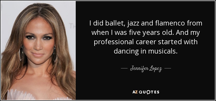 I did ballet, jazz and flamenco from when I was five years old. And my professional career started with dancing in musicals. - Jennifer Lopez