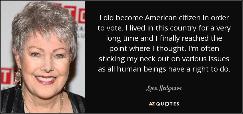 I did become American citizen in order to vote. I lived in this country for a very long time and I finally reached the point where I thought, I'm often sticking my neck out on various issues as all human beings have a right to do. - Lynn Redgrave