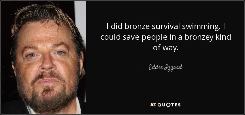 I did bronze survival swimming. I could save people in a bronzey kind of way. - Eddie Izzard