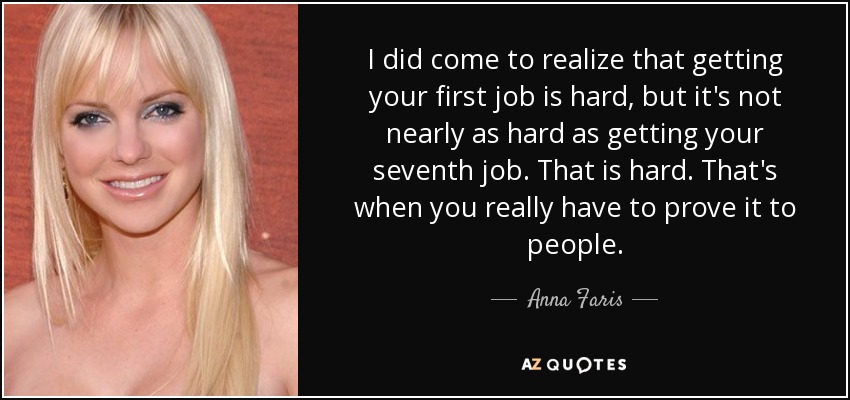 I did come to realize that getting your first job is hard, but it's not nearly as hard as getting your seventh job. That is hard. That's when you really have to prove it to people. - Anna Faris