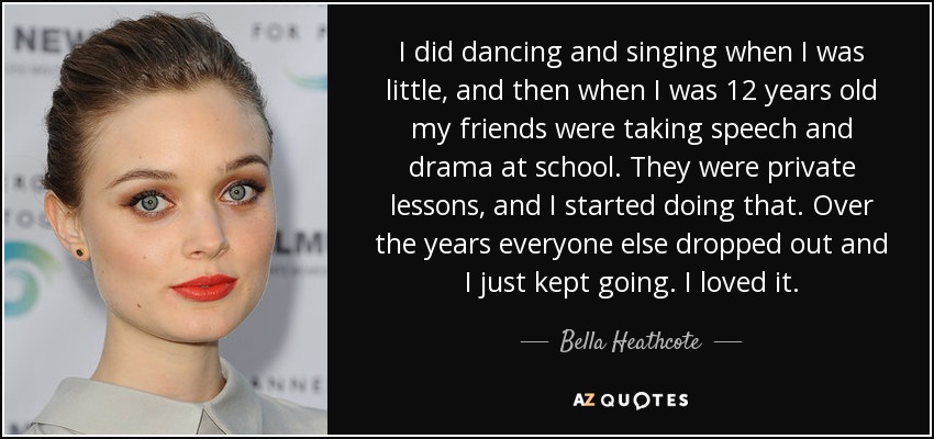 I did dancing and singing when I was little, and then when I was 12 years old my friends were taking speech and drama at school. They were private lessons, and I started doing that. Over the years everyone else dropped out and I just kept going. I loved it. - Bella Heathcote