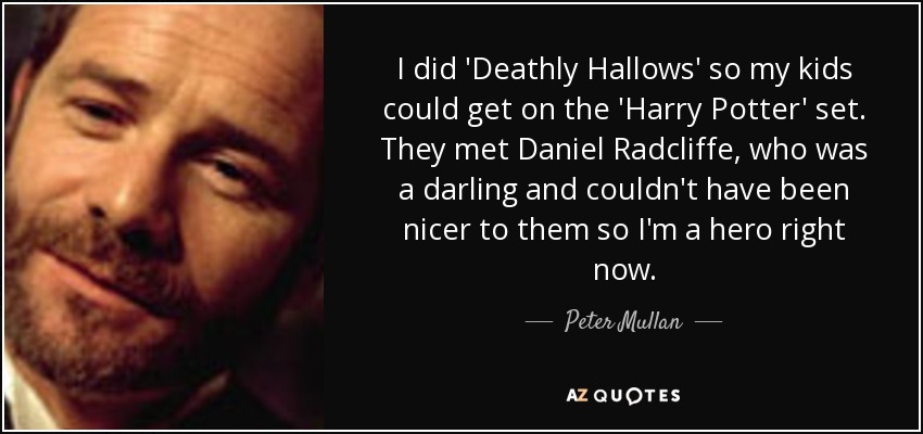 I did 'Deathly Hallows' so my kids could get on the 'Harry Potter' set. They met Daniel Radcliffe, who was a darling and couldn't have been nicer to them so I'm a hero right now. - Peter Mullan