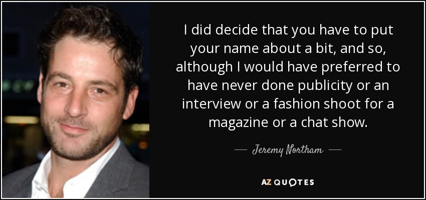 I did decide that you have to put your name about a bit, and so, although I would have preferred to have never done publicity or an interview or a fashion shoot for a magazine or a chat show. - Jeremy Northam