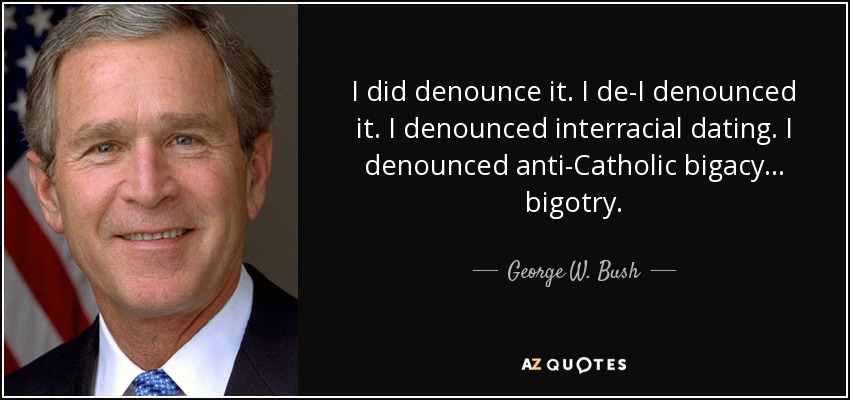 I did denounce it. I de-I denounced it. I denounced interracial dating. I denounced anti-Catholic bigacy... bigotry. - George W. Bush
