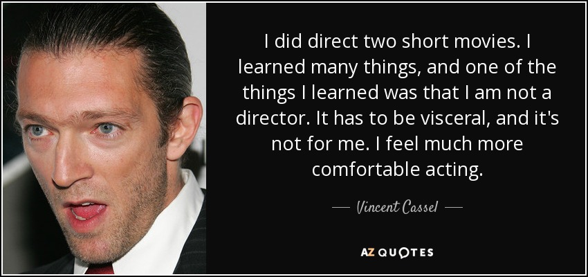 I did direct two short movies. I learned many things, and one of the things I learned was that I am not a director. It has to be visceral, and it's not for me. I feel much more comfortable acting. - Vincent Cassel