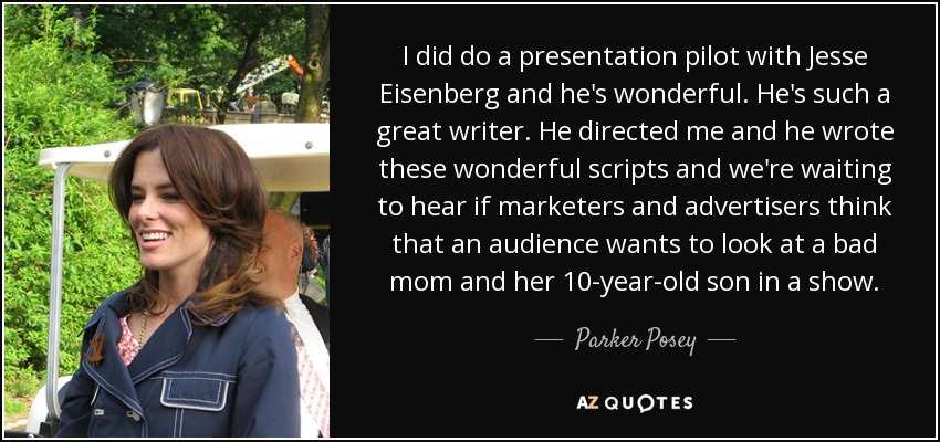 I did do a presentation pilot with Jesse Eisenberg and he's wonderful. He's such a great writer. He directed me and he wrote these wonderful scripts and we're waiting to hear if marketers and advertisers think that an audience wants to look at a bad mom and her 10-year-old son in a show. - Parker Posey