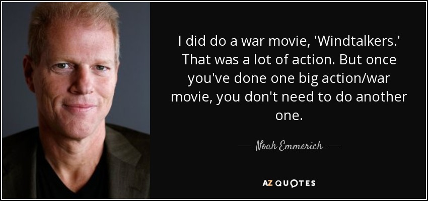 I did do a war movie, 'Windtalkers.' That was a lot of action. But once you've done one big action/war movie, you don't need to do another one. - Noah Emmerich
