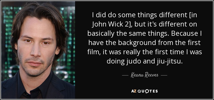 I did do some things different [in John Wick 2], but it's different on basically the same things. Because I have the background from the first film, it was really the first time I was doing judo and jiu-jitsu. - Keanu Reeves