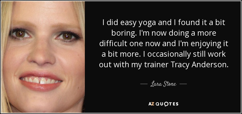 I did easy yoga and I found it a bit boring. I'm now doing a more difficult one now and I'm enjoying it a bit more. I occasionally still work out with my trainer Tracy Anderson. - Lara Stone