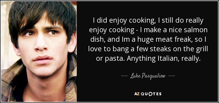 I did enjoy cooking, I still do really enjoy cooking - I make a nice salmon dish, and Im a huge meat freak, so I love to bang a few steaks on the grill or pasta. Anything Italian, really. - Luke Pasqualino