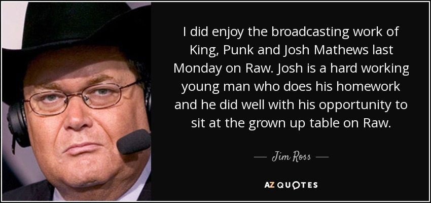 I did enjoy the broadcasting work of King, Punk and Josh Mathews last Monday on Raw. Josh is a hard working young man who does his homework and he did well with his opportunity to sit at the grown up table on Raw. - Jim Ross