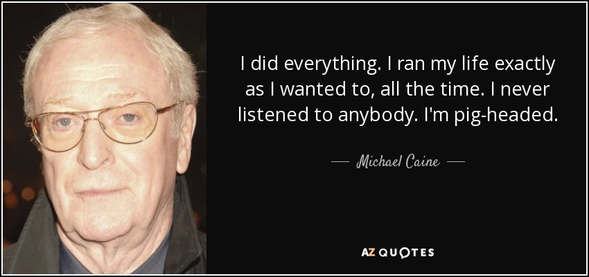 I did everything. I ran my life exactly as I wanted to, all the time. I never listened to anybody. I'm pig-headed. - Michael Caine