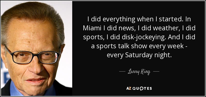 I did everything when I started. In Miami I did news, I did weather, I did sports, I did disk-jockeying. And I did a sports talk show every week - every Saturday night. - Larry King