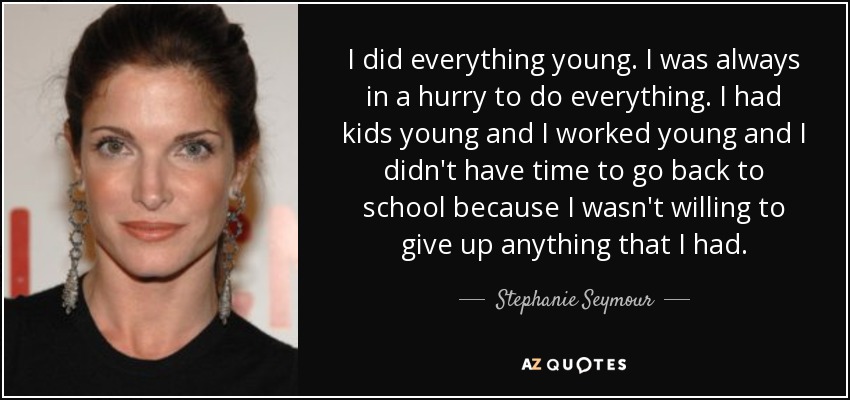 I did everything young. I was always in a hurry to do everything. I had kids young and I worked young and I didn't have time to go back to school because I wasn't willing to give up anything that I had. - Stephanie Seymour