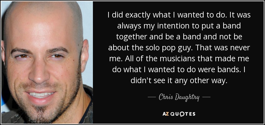 I did exactly what I wanted to do. It was always my intention to put a band together and be a band and not be about the solo pop guy. That was never me. All of the musicians that made me do what I wanted to do were bands. I didn't see it any other way. - Chris Daughtry