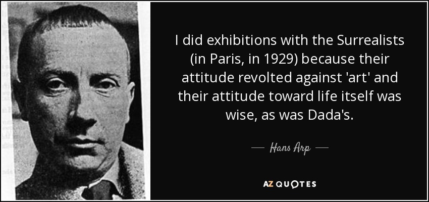 I did exhibitions with the Surrealists (in Paris, in 1929) because their attitude revolted against 'art' and their attitude toward life itself was wise, as was Dada's. - Hans Arp