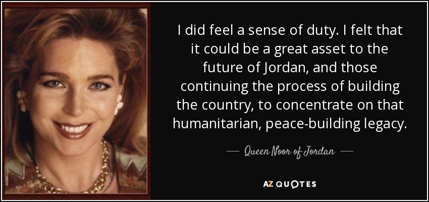 I did feel a sense of duty. I felt that it could be a great asset to the future of Jordan, and those continuing the process of building the country, to concentrate on that humanitarian, peace-building legacy. - Queen Noor of Jordan