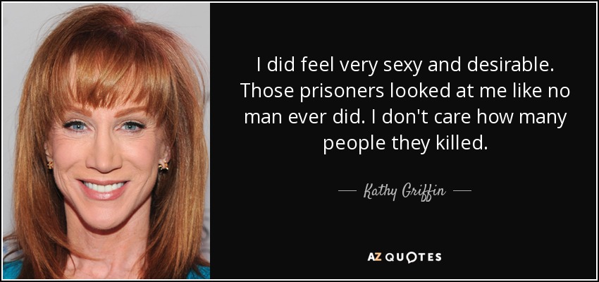 I did feel very sexy and desirable. Those prisoners looked at me like no man ever did. I don't care how many people they killed. - Kathy Griffin