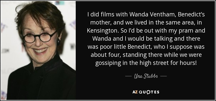 I did films with Wanda Ventham, Benedict’s mother, and we lived in the same area, in Kensington. So I’d be out with my pram and Wanda and I would be talking and there was poor little Benedict, who I suppose was about four, standing there while we were gossiping in the high street for hours! - Una Stubbs