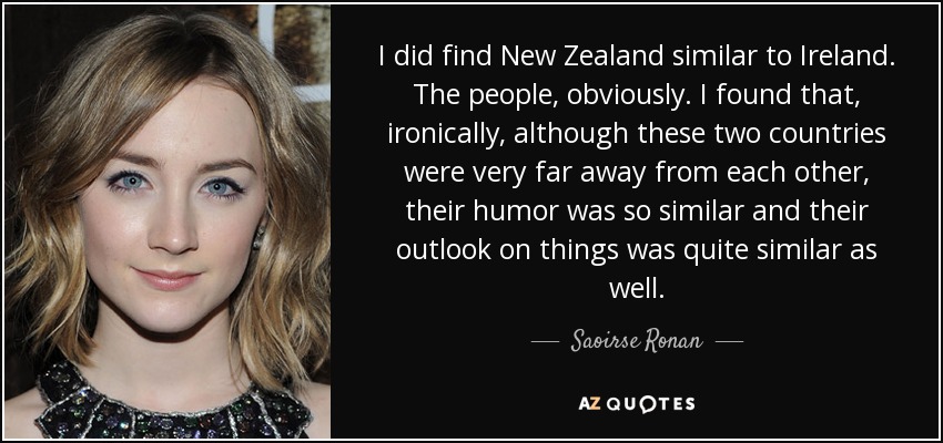 I did find New Zealand similar to Ireland. The people, obviously. I found that, ironically, although these two countries were very far away from each other, their humor was so similar and their outlook on things was quite similar as well. - Saoirse Ronan