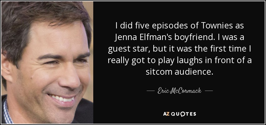 I did five episodes of Townies as Jenna Elfman's boyfriend. I was a guest star, but it was the first time I really got to play laughs in front of a sitcom audience. - Eric McCormack