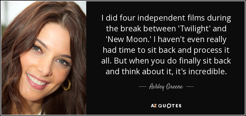 I did four independent films during the break between 'Twilight' and 'New Moon.' I haven't even really had time to sit back and process it all. But when you do finally sit back and think about it, it's incredible. - Ashley Greene