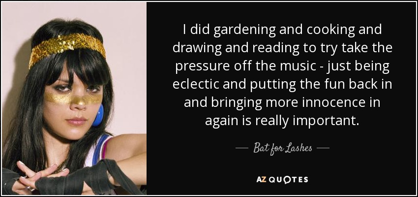 I did gardening and cooking and drawing and reading to try take the pressure off the music - just being eclectic and putting the fun back in and bringing more innocence in again is really important. - Bat for Lashes