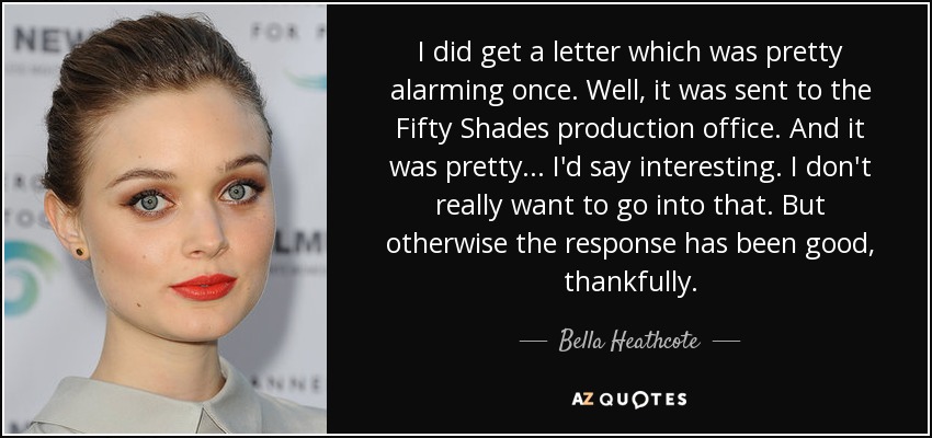 I did get a letter which was pretty alarming once. Well, it was sent to the Fifty Shades production office. And it was pretty ... I'd say interesting. I don't really want to go into that. But otherwise the response has been good, thankfully. - Bella Heathcote