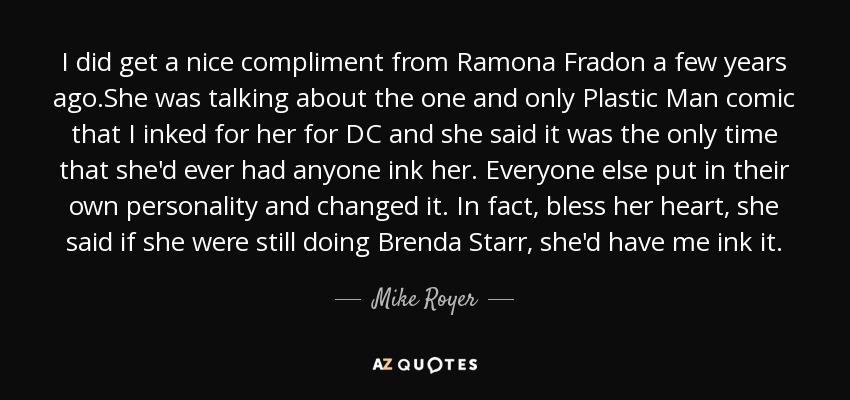 I did get a nice compliment from Ramona Fradon a few years ago.She was talking about the one and only Plastic Man comic that I inked for her for DC and she said it was the only time that she'd ever had anyone ink her. Everyone else put in their own personality and changed it. In fact, bless her heart, she said if she were still doing Brenda Starr, she'd have me ink it. - Mike Royer