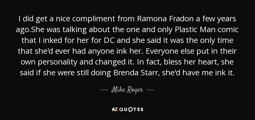 I did get a nice compliment from Ramona Fradon a few years ago.She was talking about the one and only Plastic Man comic that I inked for her for DC and she said it was the only time that she'd ever had anyone ink her. Everyone else put in their own personality and changed it. In fact, bless her heart, she said if she were still doing Brenda Starr, she'd have me ink it. - Mike Royer