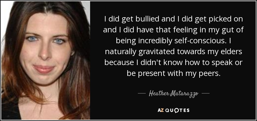 I did get bullied and I did get picked on and I did have that feeling in my gut of being incredibly self-conscious. I naturally gravitated towards my elders because I didn't know how to speak or be present with my peers. - Heather Matarazzo