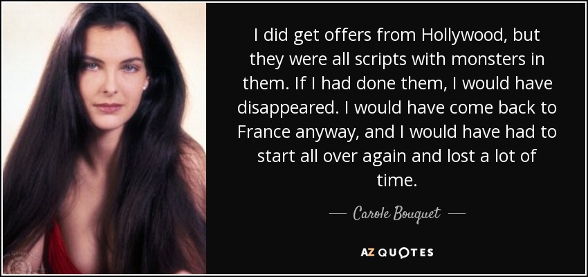 I did get offers from Hollywood, but they were all scripts with monsters in them. If I had done them, I would have disappeared. I would have come back to France anyway, and I would have had to start all over again and lost a lot of time. - Carole Bouquet