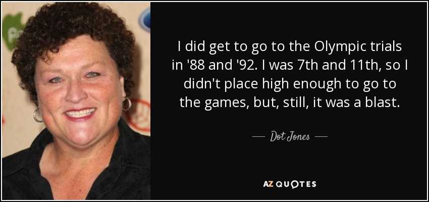 I did get to go to the Olympic trials in '88 and '92. I was 7th and 11th, so I didn't place high enough to go to the games, but, still, it was a blast. - Dot Jones