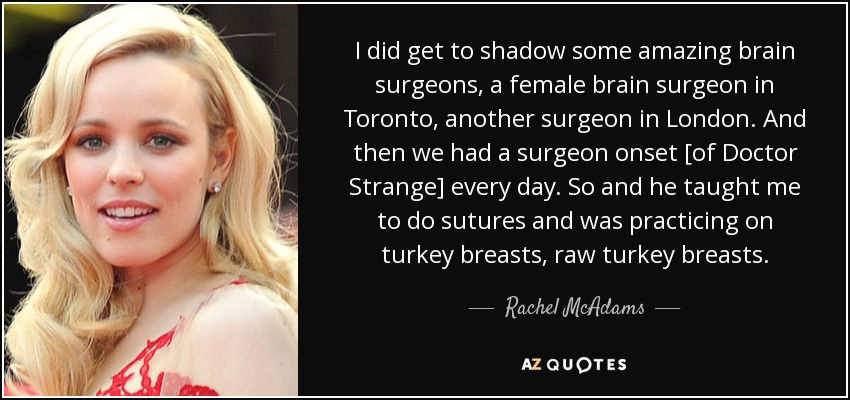 I did get to shadow some amazing brain surgeons, a female brain surgeon in Toronto, another surgeon in London. And then we had a surgeon onset [of Doctor Strange] every day. So and he taught me to do sutures and was practicing on turkey breasts, raw turkey breasts. - Rachel McAdams