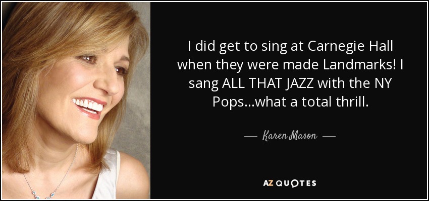 I did get to sing at Carnegie Hall when they were made Landmarks! I sang ALL THAT JAZZ with the NY Pops ...what a total thrill. - Karen Mason