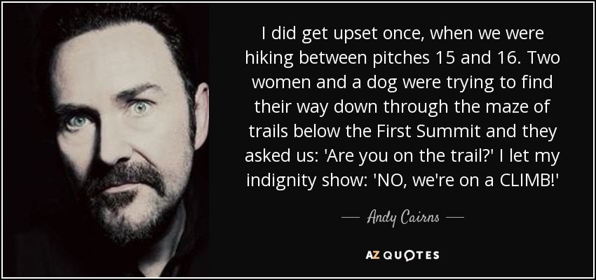 I did get upset once, when we were hiking between pitches 15 and 16. Two women and a dog were trying to find their way down through the maze of trails below the First Summit and they asked us: 'Are you on the trail?' I let my indignity show: 'NO, we're on a CLIMB!' - Andy Cairns
