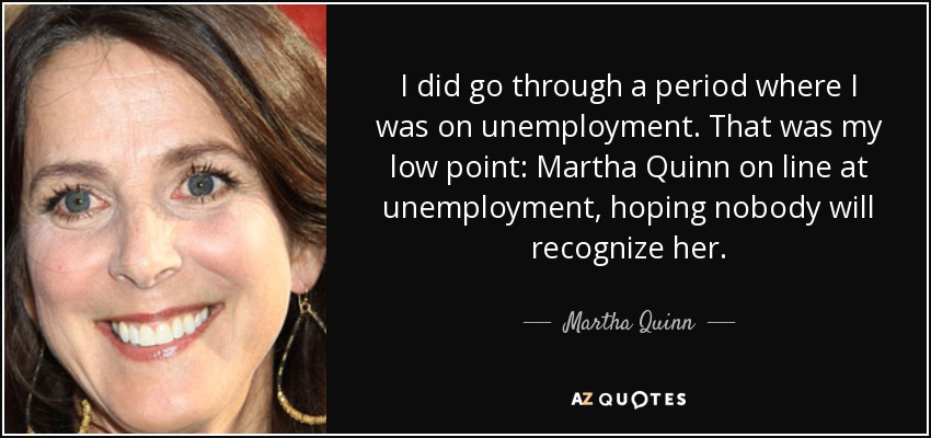 I did go through a period where I was on unemployment. That was my low point: Martha Quinn on line at unemployment, hoping nobody will recognize her. - Martha Quinn