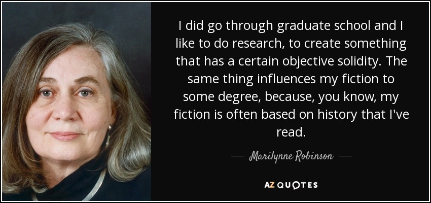 I did go through graduate school and I like to do research, to create something that has a certain objective solidity. The same thing influences my fiction to some degree, because, you know, my fiction is often based on history that I've read. - Marilynne Robinson