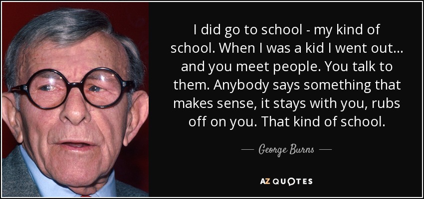 I did go to school - my kind of school. When I was a kid I went out ... and you meet people. You talk to them. Anybody says something that makes sense, it stays with you, rubs off on you. That kind of school. - George Burns