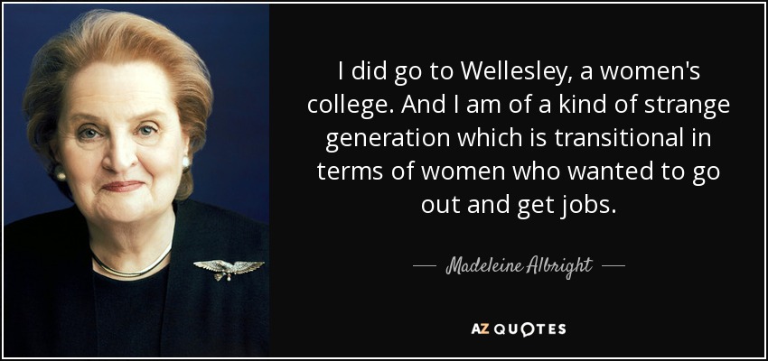 I did go to Wellesley, a women's college. And I am of a kind of strange generation which is transitional in terms of women who wanted to go out and get jobs. - Madeleine Albright