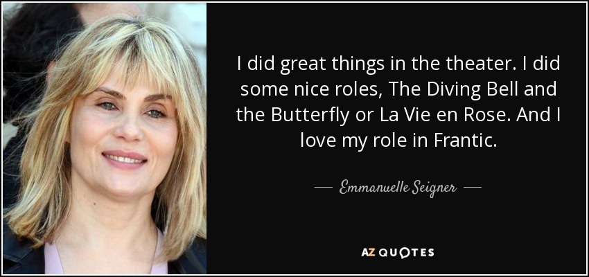I did great things in the theater. I did some nice roles, The Diving Bell and the Butterfly or La Vie en Rose. And I love my role in Frantic. - Emmanuelle Seigner